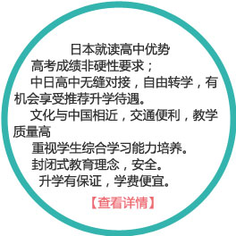 日本就讀高中優(yōu)勢：
1） 高考成績非硬性要求；
2）中日高中無縫對接，自由轉(zhuǎn)學(xué)，有機(jī)會享受推薦升學(xué)待遇。
3）文化與中國相近，交通便利，教學(xué)質(zhì)量高
4）重視學(xué)生綜合學(xué)習(xí)能力培養(yǎng)。
5）封閉式教育理念，安全。
6）升學(xué)有保證，學(xué)費(fèi)便宜。