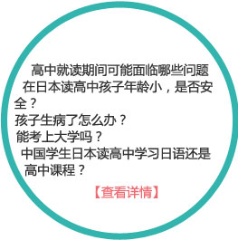 高中就讀期間可能面臨的問題有哪些
1、在日本讀高中孩子年齡小，是否安全？
2、孩子生病了怎么辦？
3、能考上大學(xué)嗎？
4、中國學(xué)生日本讀高中學(xué)習(xí)日語還是高中課程？
