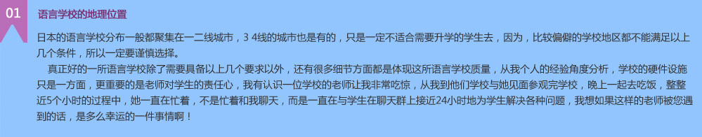  語言學(xué)校的地理位置
日本的語言學(xué)校分布一般都聚集在一二線城市，3 4線的城市也是有的，只是一定不適合需要升學(xué)的學(xué)生去，因?yàn)?，比較偏僻的學(xué)校地區(qū)都不能滿足以上幾個條件，所以一定要謹(jǐn)慎選擇。
    真正好的一所語言學(xué)校除了需要具備以上幾個要求以外，還有很多細(xì)節(jié)方面都是體現(xiàn)這所語言學(xué)校質(zhì)量，從我個人的經(jīng)驗(yàn)角度分析，學(xué)校的硬件設(shè)施只是一方面，更重要的是老師對學(xué)生的責(zé)任心，我有認(rèn)識一位學(xué)校的老師讓我非常吃驚，從我到他們學(xué)校與她見面參觀完學(xué)校，晚上一起去吃飯，整整近5個小時的過程中，她一直在忙著，不是忙著和我聊天，而是一直在與學(xué)生在聊天群上接近24小時地為學(xué)生解決各種問題，我想如果這樣的老師被您遇到的話，是多么幸運(yùn)的一件事情??！