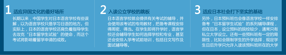 適應(yīng)異國文化的好場所
長期以來，中國學(xué)生對日本語言學(xué)校有些誤解，以為語言學(xué)校只是學(xué)習(xí)日語的地方。但實(shí)際上，日本的語言學(xué)校還肩負(fù)著指導(dǎo)學(xué)生去攻克“日本留學(xué)生試驗(yàn)”的使命，而這個考試將影響著留學(xué)申請的成敗。入讀公立學(xué)校的跳板日本語言學(xué)校就會提供有關(guān)考試的輔導(dǎo)，并會使用該考試的專用教材，把備考課程安排得周密、得當(dāng)。在學(xué)生即將升學(xué)時，語言學(xué)校還會輔導(dǎo)學(xué)生如何選擇學(xué)校和專業(yè)，甚至還會安排入學(xué)考試前培訓(xùn)，包括日文寫作及面試輔導(dǎo)等。　適應(yīng)日本社會打下堅實(shí)的基礎(chǔ)
另外，日本預(yù)科班也會像語言學(xué)校一樣安排備考“日本留學(xué)生試驗(yàn)”的系列輔導(dǎo)課程，但在日本，設(shè)立預(yù)科的院校較少，通常只有私立大學(xué)才設(shè)立。還有一些預(yù)科班有一定的局限性，比如會限制學(xué)生的升學(xué)選擇，規(guī)定學(xué)生日后升學(xué)只允許入讀該預(yù)科班所在的大學(xué)。