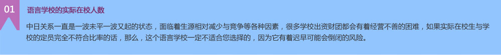 中日關(guān)系一直是一波未平一波又起的狀態(tài)，面臨著生源相對減少與競爭等各種因素，很多學(xué)校出資財團(tuán)都會有著經(jīng)營不善的困難，如果實(shí)際在校生與學(xué)校的定員完全不符合比率的話，那么，這個語言學(xué)校一定不適合您選擇的，因?yàn)樗兄t早可能會倒閉的風(fēng)險。