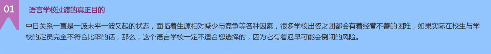  語言學(xué)校過渡的真正目的 中日關(guān)系一直是一波未平一波又起的狀態(tài)，面臨著生源相對減少與競爭等各種因素，很多學(xué)校出資財團(tuán)都會有著經(jīng)營不善的困難，如果實(shí)際在校生與學(xué)校的定員完全不符合比率的話，那么，這個語言學(xué)校一定不適合您選擇的，因?yàn)樗兄t早可能會倒閉的風(fēng)險。