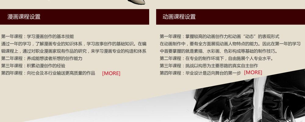 漫畫課程設置：第一年課程：學習漫畫創(chuàng)作的基本技能
通過一年的學習，了解漫畫專業(yè)的知識體系，學習故事創(chuàng)作的基礎知識。在編輯課程上，通過對職業(yè)漫畫家現(xiàn)有作品的研究，來學習漫畫專業(yè)的構造和體系。 
第二年課程：養(yǎng)成能想讀者所想的創(chuàng)作能力
第三年課程：積累動漫創(chuàng)作的經驗
第四年課程：向社會及本行業(yè)輸送更高質量的作品
動畫課程設置：第一年課程：掌握較高的動畫創(chuàng)作力和動畫“動態(tài)”的表現(xiàn)形式
在動畫制作中，要有全方面展現(xiàn)動畫人物特點的能力。因此在第一年的學習中，首要掌握的就是素描、水彩畫、色彩構成等基礎的制作技巧?！　?
第二年課程：在專業(yè)的制作環(huán)境下，自由施展個人專業(yè)水平。
第三年課程：挑戰(zhàn)以構思為主要思路的真實自主創(chuàng)作
第四年課程：畢業(yè)設計是邁向舞臺的第一步

