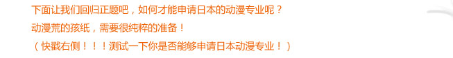 下面讓我們回歸正題吧，如何才能申請日本的動漫專業(yè)呢？
動漫荒的孩紙，需要很純粹的準備?。齑劣覀龋。。y試一下你是否能夠申請日本動漫專業(yè)?。?
